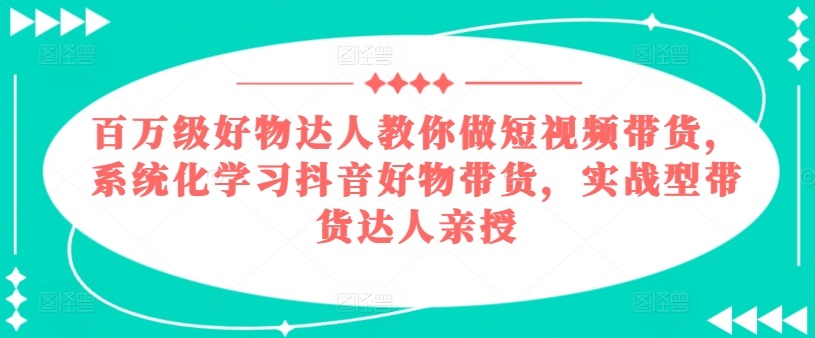 286-20240627-百万级好物达人教你做短视频带货，系统化学习抖音好物带货，实战型带货达人亲授