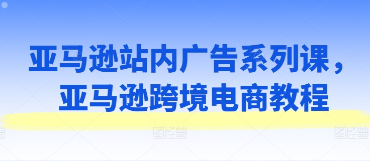 061-20240705-亚马逊站内广告系列课，亚马逊跨境电商教程