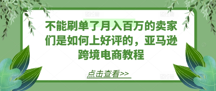 061-20240706-不能刷单了月入百万的卖家们是如何上好评的，亚马逊跨境电商教程