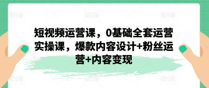 102-20240709-短视频运营课，0基础全套运营实操课，爆款内容设计+粉丝运营+内容变现