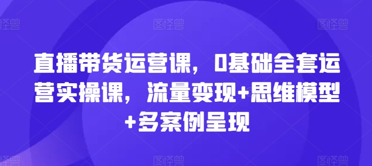 101-20240709-直播带货运营课，0基础全套运营实操课，流量变现+思维模型+多案例呈现