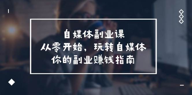 自媒体副业课⭐自媒体-副业课，从0开始，玩转自媒体——你的副业赚钱指南（58节课）