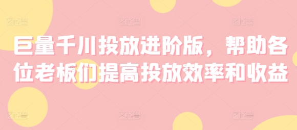 316-20240725-巨量千川投放进阶版，帮助各位老板们提高投放效率和收益