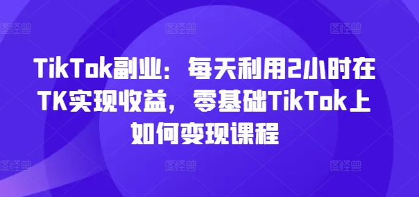 345-20240727-TikTok副业：每天利用2小时在TK实现收益，零基础TikTok上如何变现课程