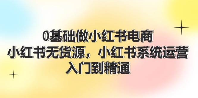 0基础做小红书电商，小红书无货源⭐0基础做小红书电商，小红书系统运营，入门到精通 (70节)