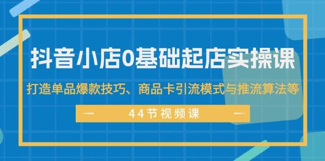 零基础起店全流程 _44节⭐抖音小店0基础起店实操课，打造单品爆款技巧、商品卡引流模式与推流算法等