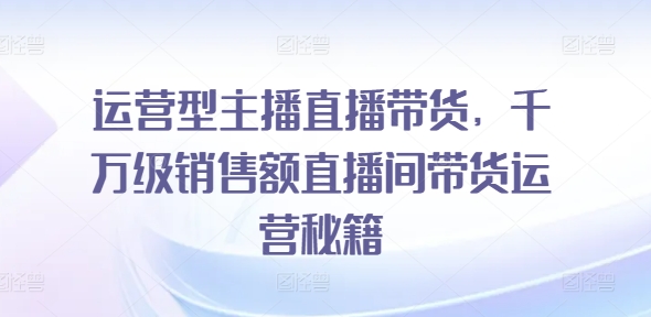 055-20240804-运营型主播直播带货，​千万级销售额直播间带货运营秘籍⭐运营型主播直播带货，?千万级销售额直播间带货运营秘籍