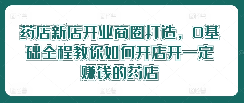 176-20240813-药店新店开业商圈打造，0基础全程教你如何开店开一定赚钱的药店