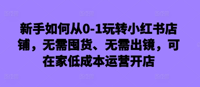 146-20241016-新手如何从0-1玩转小红书店铺，无需囤货、无需出镜，可在家低成本运营开店【更多资源访问www.maomp.fun】