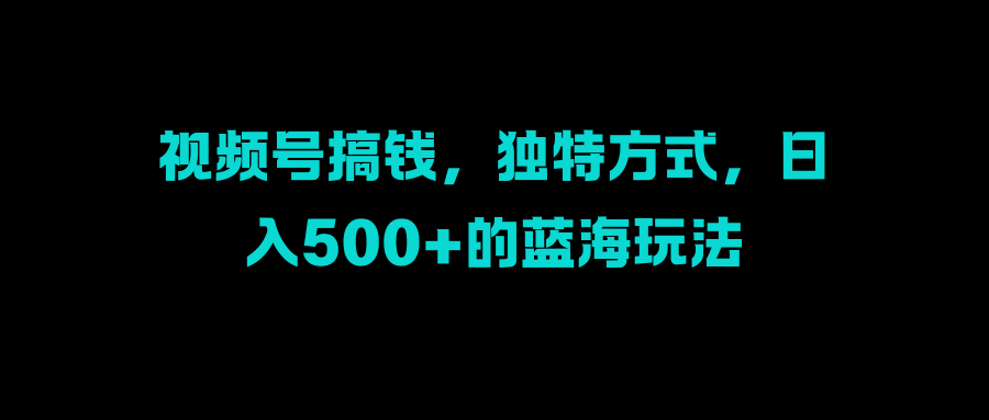 视频号搞钱，独特方式，日入500+的蓝海玩法⭐视频号搞钱，独特方式，一天500 的蓝海玩法