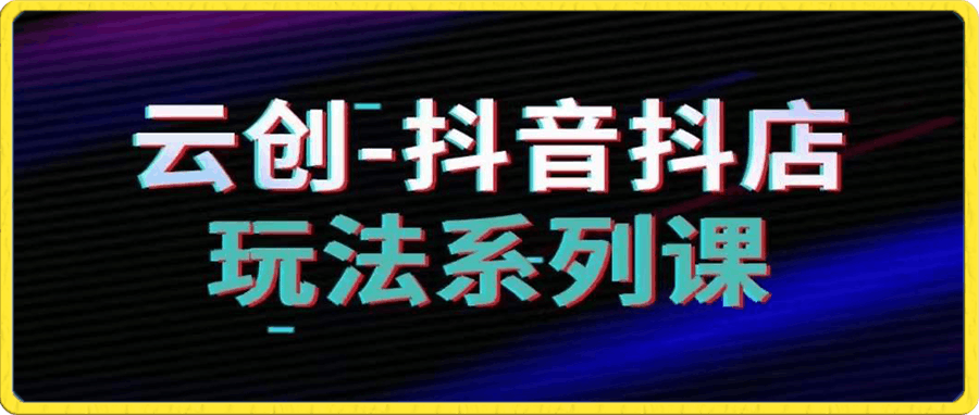 1231云创抖音小店课程⭐云创-抖音小店系列课