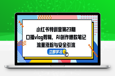 小红书特训营第23期，口播vlog剪辑，AI创作爆款笔记，流量涨粉与安全引流