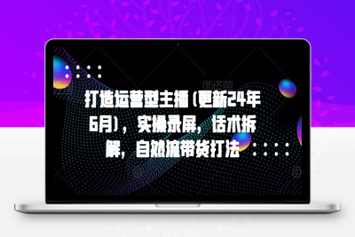 071-20240607-打造运营型主播(更新25年4月)，实操录屏，话术拆解，自然流带货打法⭐打造运营型主播(更新25年5月)，实操录屏，话术拆解，自然流带货打法