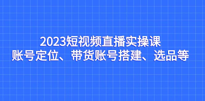 （7081期）2023短视频直播实操课，账号定位、带货账号搭建、选品等