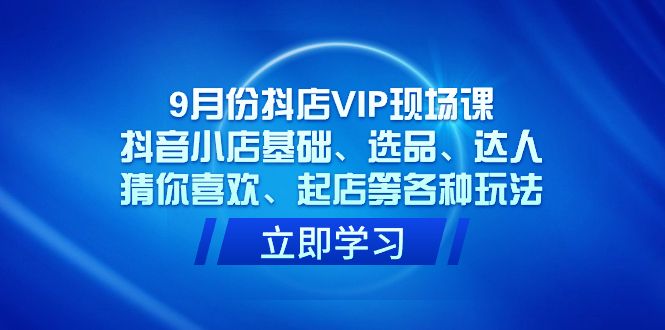 （7476期）2023年9月份抖店VIP现场课S⭐9月份抖店VIP现场课，抖音小店基础、选品、达人、猜你喜欢、起店等各种玩法