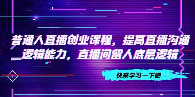 （7616期）普通人直播创业⭐普通人直播创业课程，提高直播沟通逻辑能力，直播间留人底层逻辑（10节）