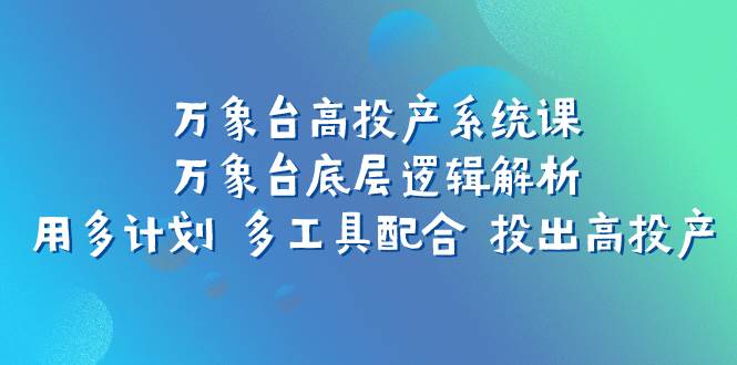 （7619期）万象台高投产系统课⭐万象台高投产系统课：万象台底层逻辑解析 用多计划 多工具配合 投出高投产