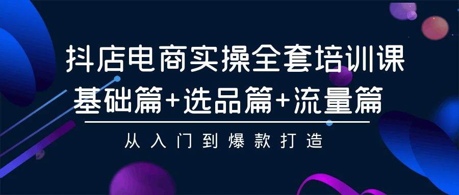（9604期）抖店电商实操全套培训课⭐抖店电商实操全套培训课：基础篇 选品篇 流量篇，从入门到爆款打造
